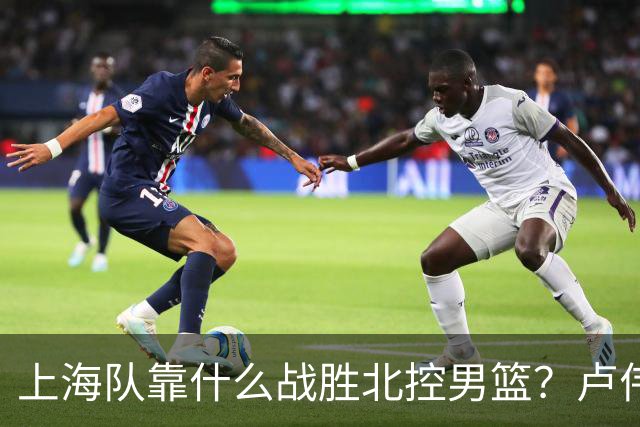 上海队靠什么战胜北控男篮？卢伟赛后一番话，说的非常实在