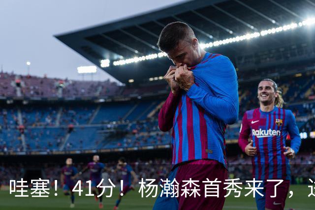 哇塞！41分！杨瀚森首秀来了，进步了……