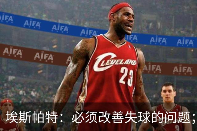埃斯帕特：必须改善失球的问题；我会把全场最佳投给亚马尔