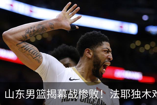 山东男篮揭幕战惨败！法耶独木难支，班顿战犯级表现，辜负邱彪信任