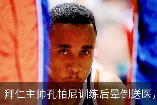 拜仁主帅孔帕尼训练后晕倒送医，此前带病指挥欧冠