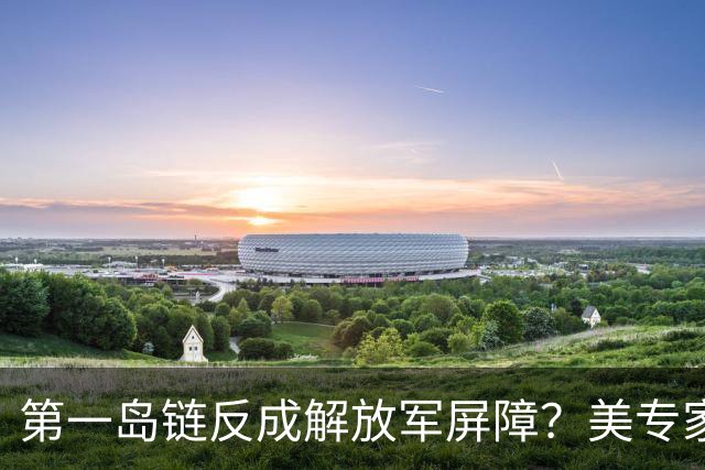 第一岛链反成解放军屏障？美专家警告：若不撤离美军将被全面击溃