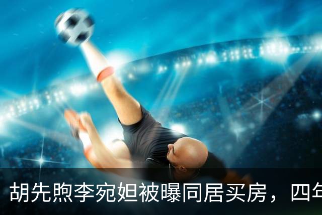 胡先煦李宛妲被曝同居买房，四年不拿感情换流量，两人始终没官宣