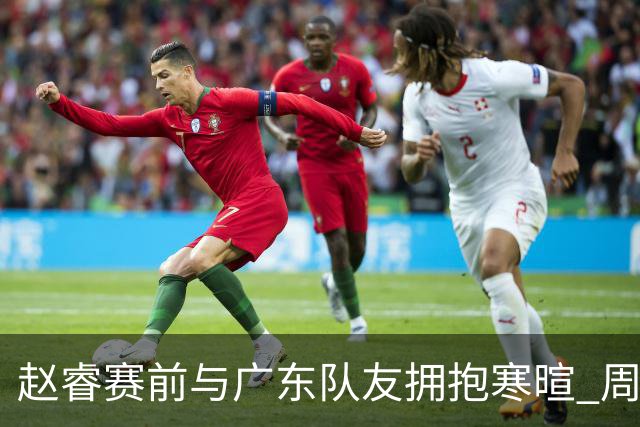 赵睿赛前与广东队友拥抱寒暄 周鹏明确表态即将退役