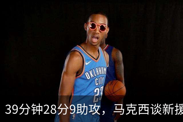 39分钟28分9助攻，马克西谈新援：空间大了很多