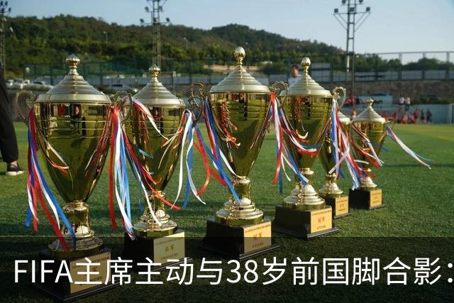 FIFA主席主动与38岁前国脚合影：我特别希望中国男足能进世界杯